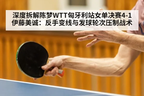 深度拆解陈梦WTT匈牙利站女单决赛4-1伊藤美诚：反手变线与发球轮次压制战术